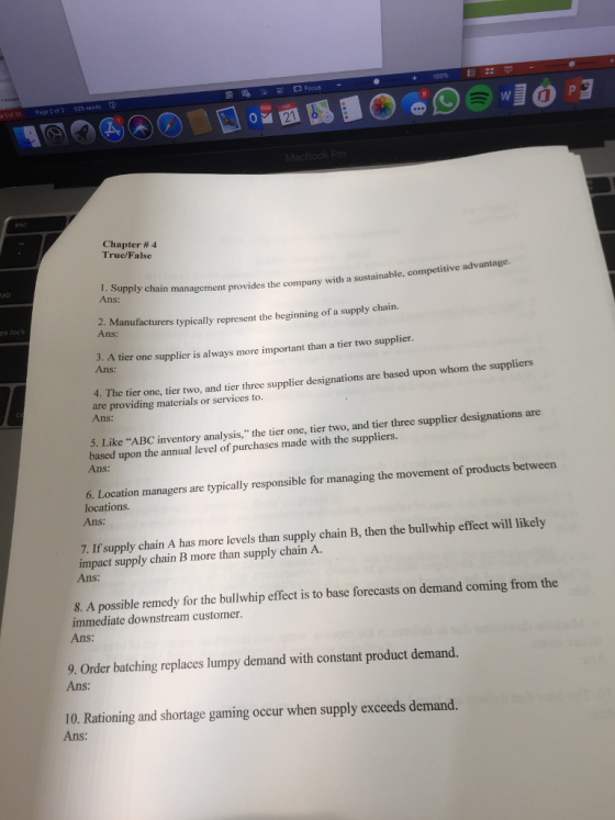 e of 36 Page 2 of 2 29 words 868 9 Chapter # 4 Truc/False 1. Supply chain Ans: management provides the company with a sustainable, competitive advantage. 2. Manufacturers typically represent the beginning of a supply chain. os loc ns: 3. A tier Ans: one supplicr is always more important than a tier two supplier 4. The tier one, tier two, and tier three supplier designations are based upon whom the suppliers are providing materials or services to. Ans: 5. Like ABC inventory analysis, the tier one, tier two, and tier three supplier designations are based upon the annual level of purchases made with the suppliers. Ans 6. Location managers are typically responsible for managing the movement of products between locations. Ans: 7. If supply chain A has more levels than supply chain B, then the bullwhip effect will likely impact supply chain B more than supply chain A. Ans: 8. A possible remedy for the bullwhip effect is to base forecasts on demand coming from the immediate downstream customer. Ans: 9. Order batching replaces lumpy demand with constant product demand. Ans: 10. Rationing and shortage gaming occur when supply exceeds demand. Ans: