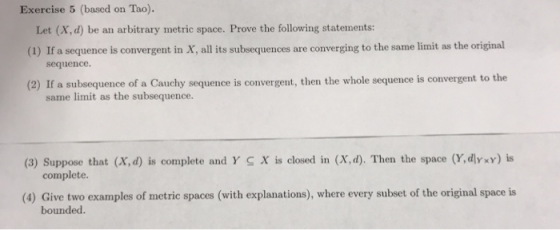 Exercise 5 (based on Tao). Let (X,d) be an arbitrary metric space. Prove the following statements (1) If a sequence is convergent in X, all its subsequences are converging to the same limit as the original sequence. (2) If a subsequence of a Cauchy sequence is convergent, then the whole sequence is convergent to the same limit as the subsequence. (3) Suppose that (X,d) is complete and Y S X is closed in (X,d). Then the space (Y,dlyxy) is complete. (4) Give two examples of metric spaces (with explanations), where every subset of the original space is bounded.