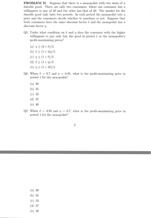 PROBLEM II. Suppose that there is a monopolist with two umits of a durable good. There are only two consumers, where one eonsumer has a willingness to pay of 40 and the other has that of 30. The market for the durable good only lasts two periods. In each period the mosopolist sets a price and the consmers decide whether to purchase or not. Suppose that both consumers have the same discount factor δ and the monopolist has a discount factor n. Q5. Under what condition on 6 and n does the consumer with the higher willingness to pay only buy the good in period 1 at the monopolists profit-maximizing prices? (a) η (2+9/3 (b) #2 (1 + 2)/3 (c) η 2(1+5)/2 (e) 2 (1+36)/4 Q6. When 0.7 and 0.95, what is the profit-maximizing price in period 1 for the monopolist? (a) 30 (b) 35 (c) 33 (d) 37 (e) 40 Q7. When δ-0.95 and η-07, what is the profit-maximizing price in period 1 for the monopolist? (a) 30 (b) 35 (c) 33 (d) 37 (e) 40