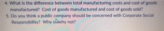 4. What is the difference between total manufacturing costs and cost of goods manufactured? Cost of goods manufactured and cost of goods sold? 5. Do you think a public company should be concerned with Corporate Social Responsibility? Why ohwhy not?