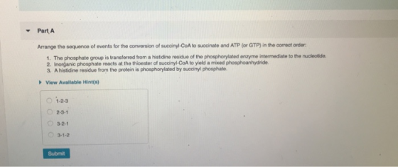 Part A Arrange the sequence of events for the conversion of succinyl-CoA to succinate and ATP (or GTP) in the correct order 1