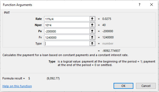 Function Arguments PMT Rate 119%/4 = 0.0275 Nper 10*4 个=40 Pv 200000 - 一200000 个 = 1240000 number Fv 1240000 Type -9092.774937 Calculates the payment for a loan based on constant payments and a constant interest rate. Type is a logical value: payment at the beginning of the period 1; payment at the end of the period 0 or omitted. Formula result = S (9,092.77) Help on this function ок Cancel