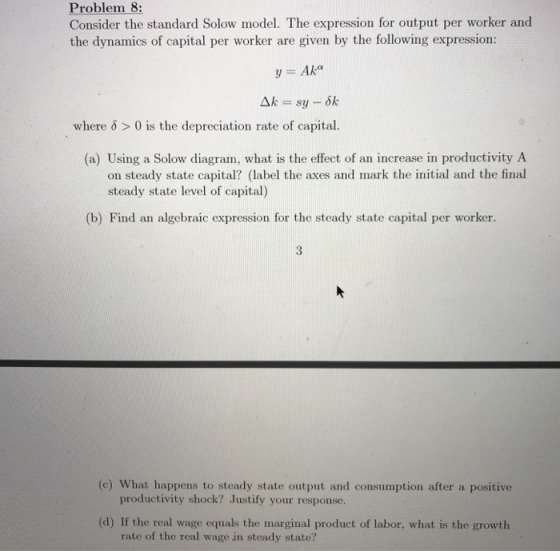 Problem 8: Consider the standard Solow model. The expression for output per worker and the dynamics of capital per worker are given by the following expression: y = Ak where δ > 0 is the depreciation rate of capital (a) Using a Solow diagram, what is the effect of an increase in productivity A on steady state capital? (label the axes and mark the initial and the final steady state level of capital) (b) Find an algebraic expression for the steady state capital per worker. (c) What happens to steady state output and consumption after a positive productivity shock? Justify your response. (d) If the real wage equals the marginal product of labor, what is the growth rate of the real wage in steady state?