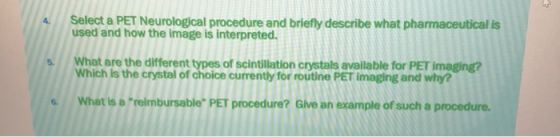4 Select a PET Neologc procedure and briefly describe what pharmaceutical is used and how the image is interpreted. s. What are the different types of scintillation crystals available for PET imaging? Which is the crystal of choice currently for routine PET imaging and why? What is a relmbursable PET procedure? Give an example of such a procedure.