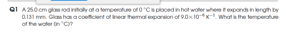 Q1 A 25.0 cm glass rod initially at a temperature of 0 °C is placed in hot water where it expands in length by 0.131 mm. Glas