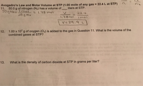 -n Avogadros Law and Molar Volume at STP (1.00 mole of any gas-22.4 L at STP) 11. ゴog Na × mol -1.78 mol n, 50.0 g of nitrogen (N2) has a volume of-一liters at STP. 18 met I mo V= 39.9 L 12. 1.00 x 10 g of oxygen (O2) is added to the gas in Question 11. What is the volume of the combined gases at STP? 13· What is the density of carbon dioxide at STP in grams per liter?