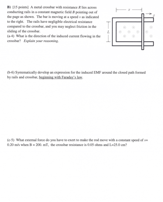B) [15 points] A metal crossbar with resistance R lies across conducting rails in a constant magnetic field B pointing out of the page as shown. The bar is moving at a speed v as indicated to the right. The rails have negligible electrical resistance compared to the crossbar, and you may neglect friction in the sliding of the crossbar (a-4) What is the direction of the induced current flowing in the crossbar? Explain your reasoning. (b-6) Systematically develop an expression for the induced EMF around the closed path formed by rails and crossbar, beginning with Faradays law. (c-5) What external force do you have to exert to make the rod move with a constant speed of v- 0.20 m/s when B 200. mT, the crossbar resistance is 0.05 ohms and L 25.0 cm?