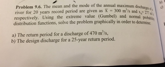 b) Problem 9.6. The mean. and the mode of the annual maximum dischargs d river for 20 years record period are given as X 300 m/s respectively. Using the extreme value (Gumbel) and normal probabs distribution functions, solve the problem graphically in order to determine. 277 a) The return period for a discharge of 470 m/s, b) The design discharge for a 25-year return period.