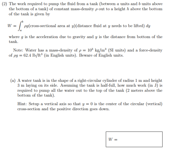(2) The work required to pump the fluid from a tank (between a units and b units above the bottom of a tank) of constant mass-density p out to a height h above the bottom of the tank is given by W- pg(cross-sectional area at y)(distance fluid at y needs to be lifted) dy where g is the acceleration due to gravity and y is the distance from bottom of the tank. Note: Water has a mass-density of p 10 kg/m3 (SI units) and a force-density of pg = 62.4 lb/ft3 (in English units). Beware of English units. (a) A water tank is in the shape of a right-circular cylinder of radius 1 m and height 3 m laying on its side. Assuming the tank is half-full, how much work (in J) is required to pump all the water out to the top of the tank (2 meters above the bottom of the tank) Hint: Setup a vertical axis so that y = 0 is the center of the circular (vertical) cross-section and the positive direction goes down
