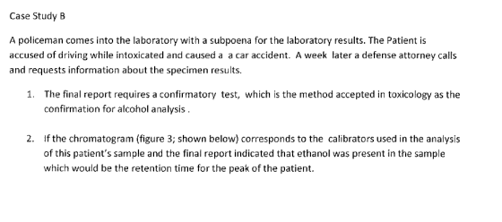 Case Study B A policeman comes into the laboratory with a subpoena for the laboratory results. The Patient is accused of driving while intoxicated and caused a a car accident. A week later a defense attorney calls and requests information about the specimen results 1. The final report requires a confirmatory test, which is the method accepted in toxicology as the confirmation for alcohol analysis If the chromatogram (figure 3; shown below) corresponds to the calibrators used in the analysis of this patients sample and the final report indicated that ethanol was present in the sample which would be the retention time for the peak of the patient. 2.