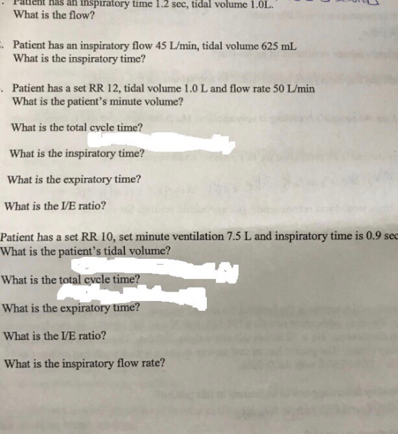 . atient has ån inspiratory time 1.2 sec, tidal volume 1.OL What is the flow? .Patient has an inspiratory flow 45 L/min, tidal volume 625 mL What is the inspiratory time? Patient has a set RR 12, tidal volume 1.0 L and flow rate 50 I/min What is the patients minute volume? What is the total cycle time? What is the inspiratory time? What is the expiratory time? What is the LE ratio? Patient has a set RR 10, set minute ventilation 7.5 L and inspiratory time is 0.9 se What is the patients tidal volume? What is the total cycle ti me? What is the expiratory time? What is the VE ratio? What is the inspiratory flow rate?