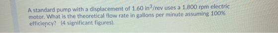 A standard pump with a displacement of 1.60 in/rev uses a 1,800 rpm electric motor. What is the theoretical flow rate in gall