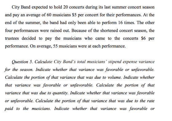 City Band expected to hold 20 concerts during its last summer concert season and pay an average of 60 musicians $5 per concert for their performances. At the end of the summer, the band had only been able to perform 16 times. The other four performances were rained out. Because of the shortened concert season, the trustees decided to pay the musicians who came to the concerts $6 per performance. On average, 55 musicians were at each performance. Question 5. Calculate City Bands total musicians stipend expense variance for the season. Indicate whether that variance was favorable or unfavorable. Calculate the portion of that variance that was due to volume. Indicate whether that variance was favorable or unfavorable. Calculate the portion of that variance that was due to quantity. Indicate whether that variance was favorable or unfavorable. Calculate the portion of that variance that was due to the rate paid to the musicians. Indicate whether that variance was favorable or
