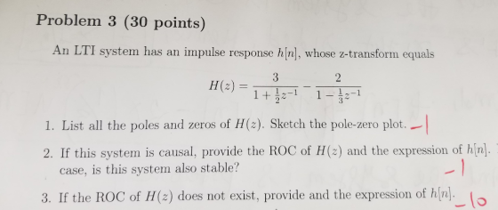 Problem 3 (30 points) An LTI system has an impulse response hin], whose z-transform equals 1-1 1. List all the poles and zeros of H(2). Sketch the pole-zero plot.. 2. If this system is causal, provide the ROC of H(2) and the expression of hin. case, is this system also stable? 3. If the ROC of H(z) does not exist, provide and the expression of hn.