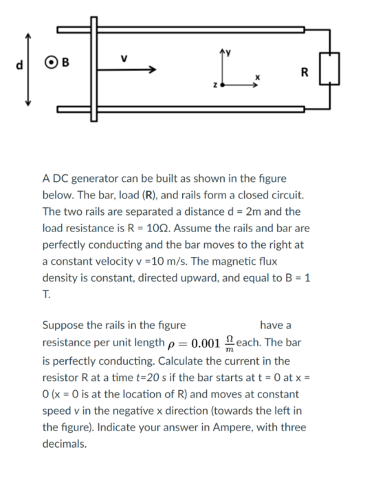 A DC generator can be built as shown in the figure below. The bar, load (R), and rails form a closed circuit. The two rails are separated a distance d- 2m and the load resistance is R- 10Q. Assume the rails and bar are perfectly conducting and the bar moves to the right at a constant velocity v-10 m/s. The magnetic flux density is constant, directed upward, and equal to B-1 T. Suppose the rails in the figure resistance per unit length p 0.001 Leach. The bar is perfectly conducting. Calculate the current in the resistor R at a time t-20 s if the bar starts att- O at x 0(x = 0 is at the location of R) and moves at constant speed v in the negative x direction (towards the left in the figure). Indicate your answer in Ampere, with three decimals have a