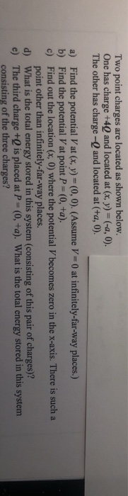 Two point charges are located as shown below. One has charge +40 and located at (x, y)-(-a, 0). The other has charge-Q and located at (ta, 0). a) b) c) Find the potential Vat (x, y) (0, 0). (Assume V- 0 at infinitely-far-way places.) Find the potential V at point P-(0, +a). Find out the location (x, 0) where the potential V becomes zero in the x-axis. There is such a point other than infinitely-far-way places d) What is the total energy stored in this system (consisting of this pair of charges)? e) The third charge +Q is placed at P-(0,+a). What is the total energy stored in this system consisting of the three charges?
