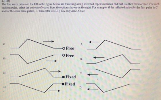 2. 11pt The four wave pulses on the left in the figure below are travelling along stretched ropes toward an end that is either fixed or free. For each incident pulse, select the correct reflection from the options shown on the right. For example, if the reflected pulse for the first pulse is C and for the other three pulses, B, then enter CBBB.) You only have 4 tries A. OFree OFree i) B. i) C. Fixed Fixed iv)