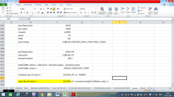 Home nert Page Layout Formulas Data Review View dd-Ins s Cut aCopy Σ AutoSum ー E ゴWrap Text в 1 프 . Ej-., Δ. : rーー 逻锂函Merge & Center. $, % , 弼,8 Conditional Format eCell Insert Delete Format Sort &Find & Format Painter Formatting as Table Styles2 Clear Clipboard Alignment Number Cells Edting F957 purchase price par value coupon years YTM price today 941 942 943 944 945 946 947 948 949 950 951 952 953 954 955 956 957 958 959 (4 く トト1 | . AFN , BANKING 1054 1000 6.80% 15 5% 1186.83 PV(C945,C944,-C943 C942,-C942) purchase price sale price annual coupon 1054 PO 1186.83 P1 68 C total dollar return sale price annual coupon - purchase price total dollar return 200.83 C950+C951-C949 nominal rate of return 19.05% (P14C-PO)/PO real rate of return- 14.92% (1 + nominal rate)/(1+inflation rate)-1 NOTE , BIDDING, UNDERWRITING / EUAC AW PM LIFE . LP, lP, MRP, INFLATION YIELD WARRANTrefund bond CLEAN INVOICE PRICE | Sheet1 , Sheet3 07:51