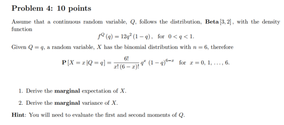 Problem 4: 10 points Assume that a continuous random variable, Q, follows the distribution, Beta [3,2], with the density function /9 (q) = 12q2 (1-1), Given Q = q, a random variable, X has the binomial distribution with n = 6, therefore for 0 < q < 1. 6! r! (6-2). g (1-q)-z for x 0, i, . . . , 6. 1. Derive the marginal expectation of X. 2. Derive the marginal variance of X Hint: You will need to evaluate the first and second moments of Q