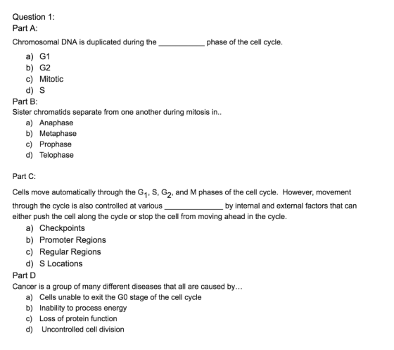 Question 1: Part A: Chromosomal DNA is duplicated during the phase of the cell cycle. a) G1 b) G2 c) Mitotic d) S Part B: Sis