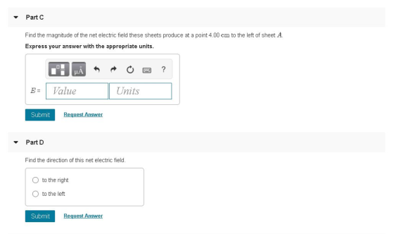 ▼ Part C Find the magnitude of the net electric field these sheets produce at a point 4.00 cm to the left of sheet A. Express your answer with the appropriate units. B-1 Value Submit Request Answer Part D Find the direction of this net electric field O to the right O to the left Sub mit Request Answer