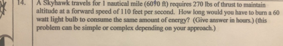 14. A Skyhawk travels for 1 nautical mile (6070 ft) requires 270 lbs of thrust to maintain altitude at a forward speed of 110 feet per second. How long would you have to burn a 60 watt light bulb to consume the same amount of energy? (Give answer in hours.) (this problem can be simple or complex depending on your approach.)