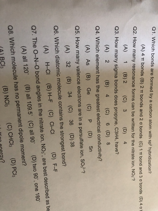Q1. Which bonds are formed by a carbon atom with sp2 hybridization? (A) 4 TT bonds (B) 2 bonds and 2 ơ bonds (C) 1m bond and 3 ơ bonds (D) 4 ơt (A) 1 (B) 2 (C) 3 (D) 4 (A) 2 (B) 4 (C) 6 (D) 8 (A) As (B) Ge (C) P (D) Sn Q2. How many resonance forms can be written for the nitrate ion, NOs? Q3. How many sigma bonds does propyne, C3H4, have? Q4. Which element has the greatest electrical conductivity? Q5. How many valence electrons are in a persulfate ion, SO-2 (A) 32 (B) 34 (C) 36 (D) 38 Q6. Which diatomic molecule contains the strongest bond? (A) H-CI (B) H-F (C) C-CI (D) F-F (A) all 120 (B) all 109.5 (C) all 90 (D) two 90, one 180 (A) BCls (B) NCl3 (C) CHCl (D) PCls Q7. The O-N-O bond angles in the nitrate ion, NO3, are best described as be Q8. Which molecule has no permanent dipole moment? enerav?
