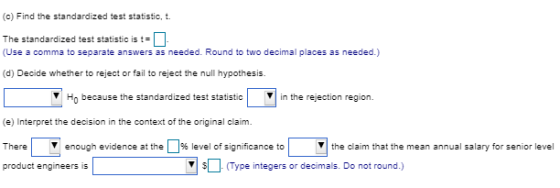 (c) Find the standardized test statistic, t. The standardized test statistic is t= (Use a comma to separate answers as needed. Round to two decimal places as needed.) (d) Decide whether to reject or fail to reject the null hypothesis. Ho because the standardized test statstcin the rejection region (e) Interpret the decision in the context of the original claim There enough evidence at the %level of significance to product engineers is the claim that the mean annual salary for senior level Type integers or decimals. Do not round.)