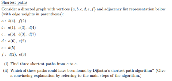 Shortest paths Consider a directed graph with vertices fa, b, c, d, e, f and adjacency list representation belovw (with edge weights in parentheses): a: b(4), f(2) e: a(6), b(3), d(7) d: a(6), e(2) e: d(5) f: d(2), e(3) (i) Find three shortest paths from c to e. (ii) Which of these paths could have been found by Dijkstras shortest path algorithm? (Give a convincing explanation by referring to the main steps of the algorithm.)