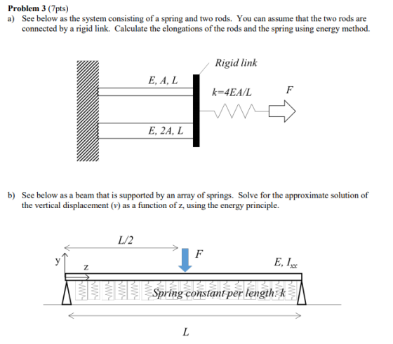 Problem 3 (7pts) a) See below as the system consisting of a spring and two rods. You can assume that the two rods are connected by a rigid link. Calculate the elongations of the rods and the spring using energy method. Rigid lin E, A, L k-4EA/L E, 2A, L b) See below as a beam that is supported by an array of springs. Solve for the approximate solution of the vertical displacement (v) as a function of z, using the energy principle. L/2 E, I Spring constant per length k
