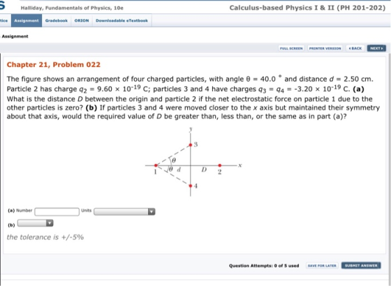 Halliday, Fundamentals of Physics, 10e Calculus-based Physics I & II (PH 201-202) tice Assignment Gradebook ORION Downloadable eTextbook Assignment FULL SCREEN PRINTER VERSION BACK Chapter 21, Problem 022 The figure shows an arrangement of four charged particles, with angle θ-40.0 ° and distance d-2.50 cm. Particle 2 has charge q2 960x 10-19 С; particles 3 and 4 have charges q3-q,--3.20 x 10-19 C. (a) What is the distance D between the origin and particle 2 if the net electrostatic force on particle 1 due to the other particles is zero? (b) If particles 3 and 4 were moved closer to the x axis but maintained their symmetry about that axis, would the required value of D be greater than, less than, or the same as in part (a)? ギ (a) Number Units the tolerance is +/-590 Question Attempts: 0 of s used SAVE FOR LATER SUBHIT ANSWER