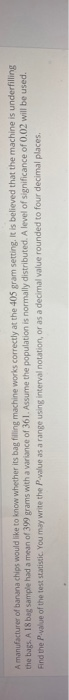 A manufacturer of banana chips would like to know whether its bag filling machine works correctly at the 405 gram setting. It