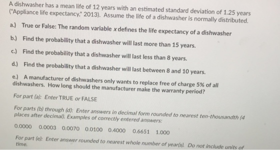 A dishwasher has a mean life of 12 years with an estimated standard deviation of 1.25 years Appliance life expectancy, 2013). Assume the life of a dishwasher is normally distributed. a.) True or False: The random variable x defines the life expectancy of a dishwasher b.) Find the probability that a dishwasher will last more than 15 years. c.) Find the probability that a dishwasher will last less than 8 years. d.) Find the probability that a dishwasher will last between 8 and 10 years. e) A manufacturer of dishwashers only wants to replace free of charge 5% of all dishwashers. How long should the manufacturer make the warranty period? For part (a): Enter TRUE or FALSE For parts (b) through (d): Enter answers in decimal form rounded to nearest ten-thousandth (4 places after decimal). Examples of correctly entered answers: 0.0000 0.0003 0.0070 0.0100 0.4000 0.6651 1.000 For part (e): Enter answer rounded to nearest whole number of yearls). Do not include units of time.
