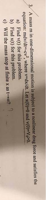 A mass m in one-dimensional motion is subject to a nonlinear drag force and satisfies the equation : mdv/dt=-cv, where v=dx/dt. Let x(0)-0 and v(0)-V00. a) Find v(t) for this problem. b) Find x(t) for this problem. c) Will the mass stop at finite x as t-ro?