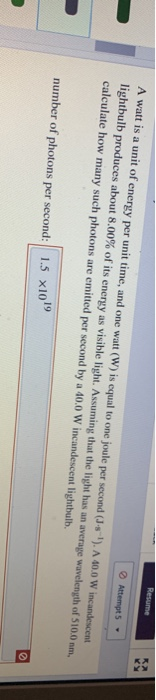 Resume Attempt 5 A watt is a unit of energy per unit time, and one watt (W) is equal to one joule per second (J-s). A 40.0 W