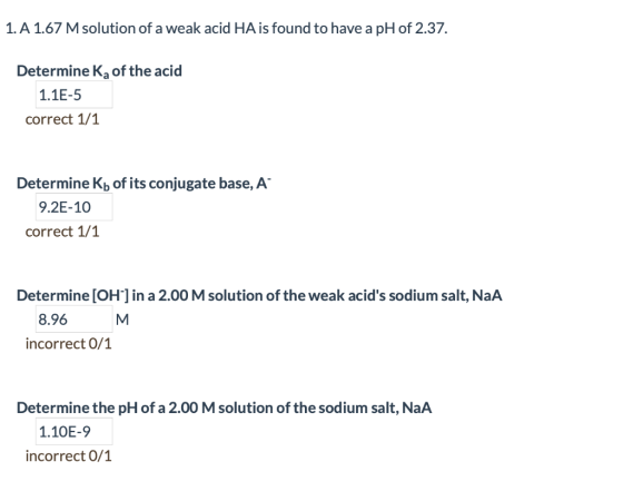 1. A 1.67 M solution of a weak acid HA is found to have a pH of 2.37 Determine K2a of the acid 1.1E-5 correct 1/1 Determine K