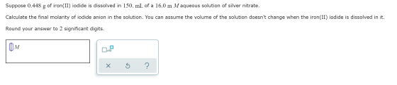 Suppose 0.448 of iron(II) iodide is dissolved in 150. mL of a 16.0 m Maqueous solution of silver nitrate. Calculate the final
