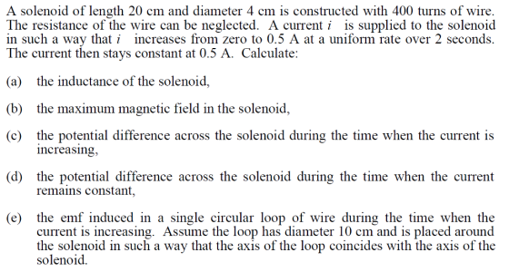 A solenoid of length 20 cm and diameter 4 cm is constructed with 400 turns of wire The resistance of the wire can be neglected. A currenti is supplied to the solenoid in such a wav tha increases from zero to 0.5 A at a uniform rate over 2 seconds. Th 0.5 A. Calculate: e current then stays constant at (a) the inductance of the solenoid, (b) the maximum magnetic field in the solenoid, (c) the potential difference across the solenoid during the time when the current is increasing, (d) the potential difference across the solenoid during the time when the current remains constant, (e) the emf induced in a single circular loop of wire during the time when the current is increasing. Assume the loop has diameter 10 cm and is placed around the solenoid in such a way that the axis of the loop coincides with the axis of the solenoid