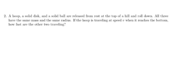 2. A hoop, a solid disk, and a solid ball are released from rest at the top of a and rol dow All three when it reaches the bottom, have the same mass and the same radius. If the hoop is traveling at speed how fast are the other two traveling?