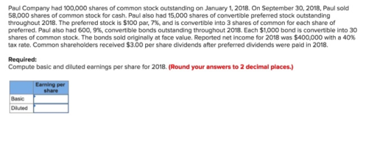 Paul Company had 100,000 shares of common stock outstanding on January 1,2018. On September 30, 2018, Paul sold 58,000 shares of common stock for cash. Paul also had 15,000 shares of convertible preferred stock outstanding throughout 2018. The preferred stock is $100 par, 7%, and is convertible into 3 shares of common for each share of preferred. Paul also had 600, 996, convertible bonds outstanding throughout 2018. Each $1,000 bond is convertible into 30 shares of common stock. The bonds sold originally at face value. Reported net income for 2018 was $400,000 with a 40% tax rate. Common shareholders received $3.00 per share dividends after preferred dividends were paid in 2018. Required Compute basic and diluted earnings per share for 2018. (Round your answers to 2 decimal places.) share Basic Diluted