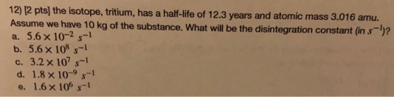 12) (2 pts) the isotope, tritium, has a half-life of 12.3 years and atomic mass 3.016 amu. Assume we have 10 kg of the substa