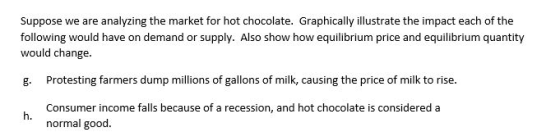Suppose we are analyzing the market for hot chocolate. Graphically illustrate the impact each of the following would have on demand or supply. Also show how equilibrium price and equilibrium quantity would change g. Protesting farmers dump millions of gallons of milk, causing the price of milk to rise h. normal good.