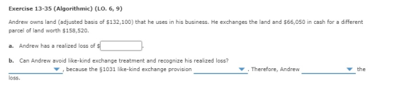 Exercise 13-35 (Algorithmic) (LO. 6, 9) Andrew owns land (adjusted basis of $132,100) that he uses in his business. He exchan