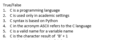 True/False 1. C is a programming language 2. C is used only in academic settings 3. C syntax is based on Python 4. C in the acronym ASCII refers to the C language 5, C is a valid name for a variable name 6. C is the character result of B +1