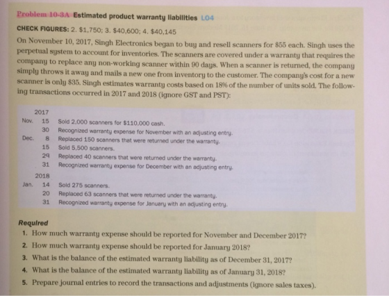 Problem 10-3A Estimated product warranty liabilities LO4 CHECK FIGURES: 2. $1,750; 3. $40,600; 4. $40,145 On November 10, 2017, Singh Electronics began to buy and resell scanners for S perpetual system to account for inventories. The scanners are covered under a warranty that requires the company to replace any non-working scanner within 90 days. When a scanner is returned, the company simply throws it away and mails a new one from inventory to the customer. The companys cost for a new scanner is only $35. Singh estimates warranty costs based on 18% of the number of units sold. The follow- ing transactions occurred in 2017 and 2018 (ignore GST and PST): 55 each. Singh uses the 2017 Nov. 15 Sold 2.000 scanners for $110,000 cash. 30 Recognized warranty expense for November with an adjusting entry 8 15 Sold 5,500 scanners. 29 Replaced 40 scanners that were returned under the warranty. 31 Recognized warranty expense for December with an adjusting entry Dec. Replaced 150 scanners that were returned under the warranty. 2018 Jan. 14 Sold 275 scanners. 20 31 Replaced 63 scanners that were returned under the warranty. Recognized warranty expense for January with an adjusting entry. Required 1. How much warranty expense should be reported for November and December 2017? 2. How much warranty expense should be reported for January 2018 3. What is the balance of the estimated warranty liability as of December 31, 2017? 4. What is the balance of the estimated warranty liability as of January 31, 2018? 5. Prepare journal entries to record the transactions and adjustments (ignore sales taxes).