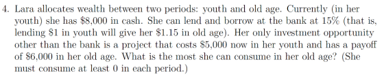 4. Lara allocates wealth between two periods: youth and old age. Currently (in her youth) she has $8,000 in cash. She can lend and borrow at the bank at 15% (that is, lending S1 in youth will give her $1.15 in old age). Her only investment opportunity other than the bank is a project that costs S5,000 now in her youth and has a payoff of S6,000 in her old age. What is the most she can consume in her old age? (She must consume at least 0 in each period.)
