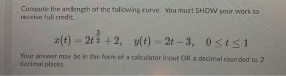 Compute the arclength of the following curve. You must SHOW your work to receive full credit. 3 x (t) = 2tz +2, y(t) = 2t -3,