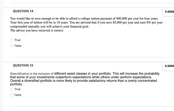QUESTION 14 6.6666 You would like to save enough to be able to afford a college tuition payment of $60,000 per year for four years Your first year of tuition will be in 18 years. You are advised that if you save $5,000 per year and earn 8% per year compounded annually you will achieve your financial goal. The advice you have recieved is correct True False QUESTION 15 6.6666 Diversification is the inclusion of different asset classes in your portfolio. This will increase the probability that some of your investments outperform expectations while others under perform expectations. Overall a diversified portfolio is more likely to provide satisfactory returns than a overly concentrated portfolio True False