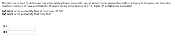 Manufacturers need to determine that each medical linear accelerator works within proper parameters before shipping to hospitals. An individual machine is known to have a probability of failure during initial testing of 0.10. Eight (8) accelerators are tested. (a) What is the probability that at most two (2) fail? (b) What is the probability that none fail?