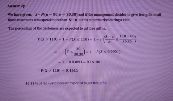 Answer 2): We have given: X~ N(u = 80, σ = 30.30) and if the management decides to give free gifts to all those customers who